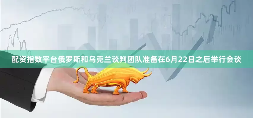 配资指数平台俄罗斯和乌克兰谈判团队准备在6月22日之后举行会谈