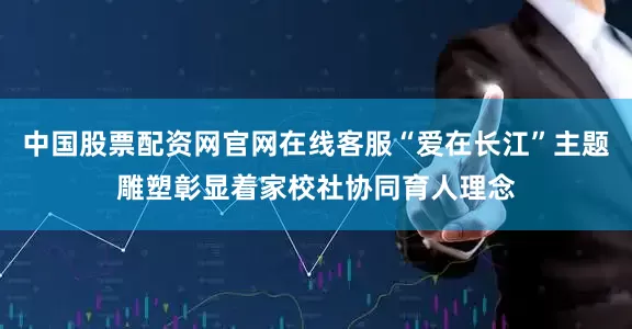 中国股票配资网官网在线客服“爱在长江”主题雕塑彰显着家校社协同育人理念