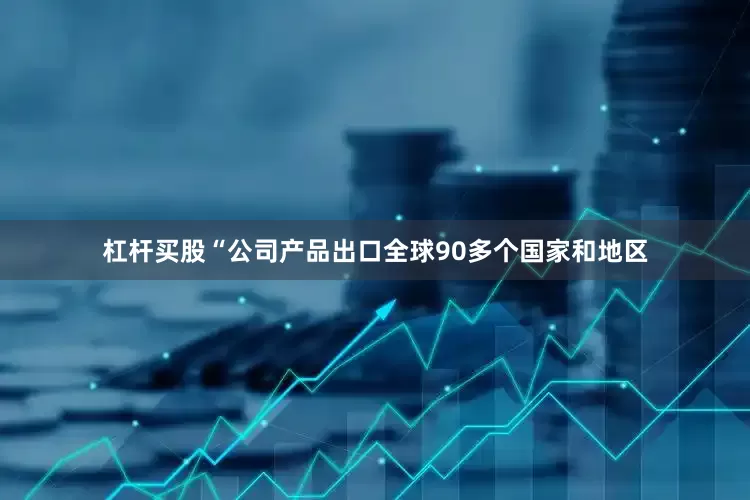 杠杆买股“公司产品出口全球90多个国家和地区