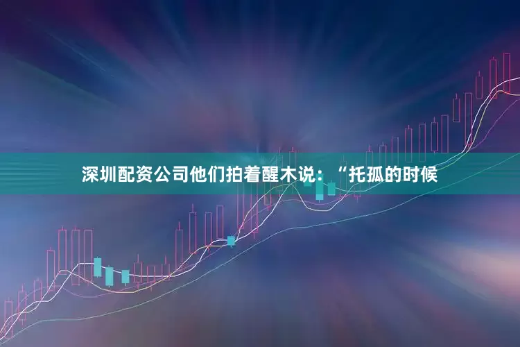 深圳配资公司他们拍着醒木说：“托孤的时候