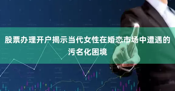 股票办理开户揭示当代女性在婚恋市场中遭遇的污名化困境