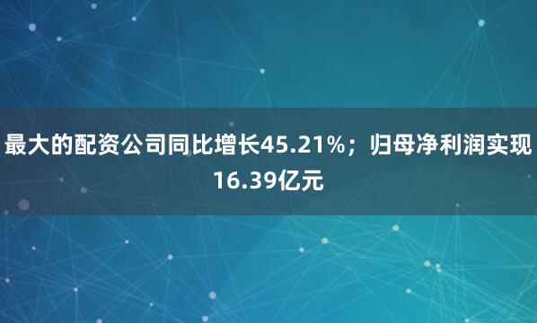 最大的配资公司同比增长45.21%；归母净利润实现16.39亿元