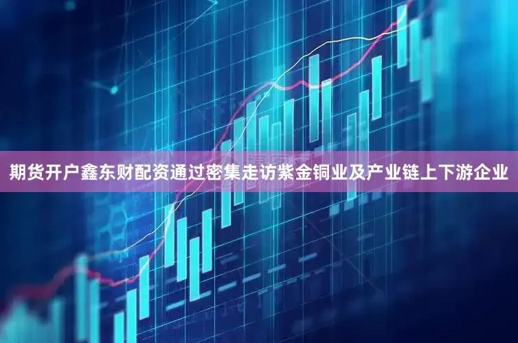 期货开户鑫东财配资通过密集走访紫金铜业及产业链上下游企业