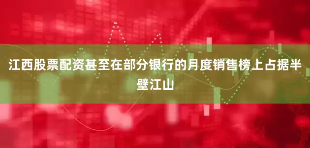 江西股票配资甚至在部分银行的月度销售榜上占据半壁江山