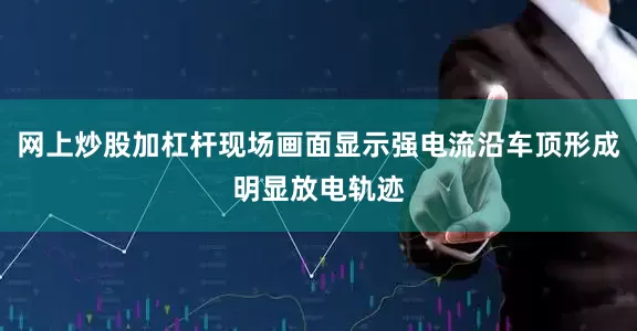 网上炒股加杠杆现场画面显示强电流沿车顶形成明显放电轨迹