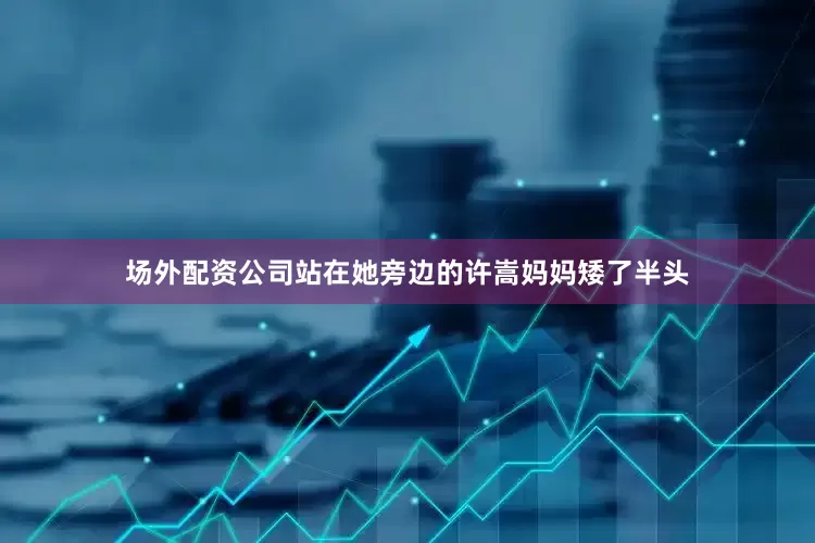 场外配资公司站在她旁边的许嵩妈妈矮了半头