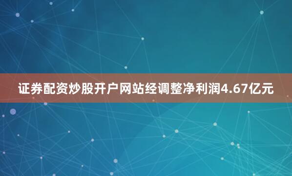 证券配资炒股开户网站经调整净利润4.67亿元