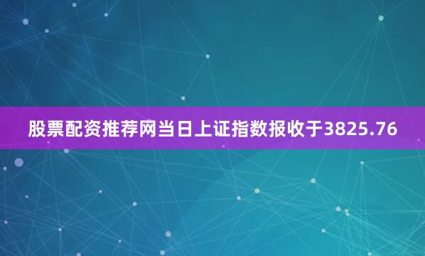股票配资推荐网当日上证指数报收于3825.76
