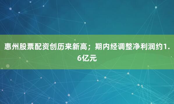 惠州股票配资创历来新高；期内经调整净利润约1.6亿元