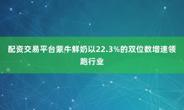 配资交易平台蒙牛鲜奶以22.3%的双位数增速领跑行业