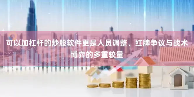 可以加杠杆的炒股软件更是人员调整、红牌争议与战术博弈的多重较量